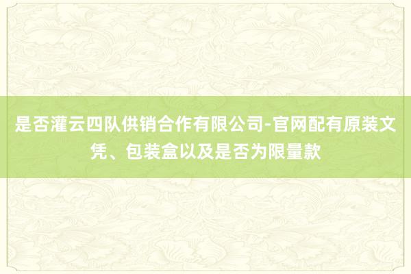 是否灌云四队供销合作有限公司-官网配有原装文凭、包装盒以及是否为限量款